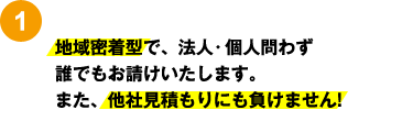 1：地域密着型で、法人・個人問わず 誰でもお請けいたします。 また、他社見積もりにも負けません! 