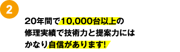 2：20年間で10,000台以上の修理実績で技術力と提案力にはかなり自信があります!